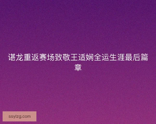 谌龙重返赛场致敬王适娴全运生涯最后篇章