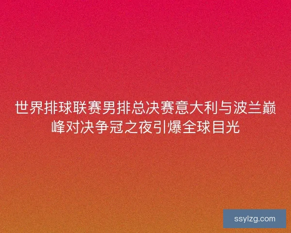 世界排球联赛男排总决赛意大利与波兰巅峰对决争冠之夜引爆全球目光