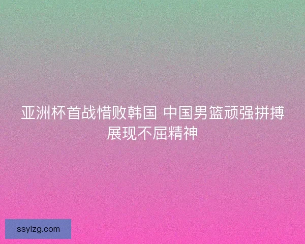 亚洲杯首战惜败韩国 中国男篮顽强拼搏展现不屈精神