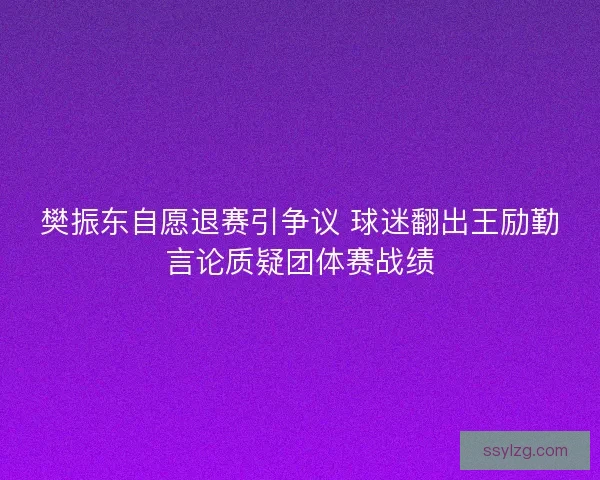 樊振东自愿退赛引争议 球迷翻出王励勤言论质疑团体赛战绩