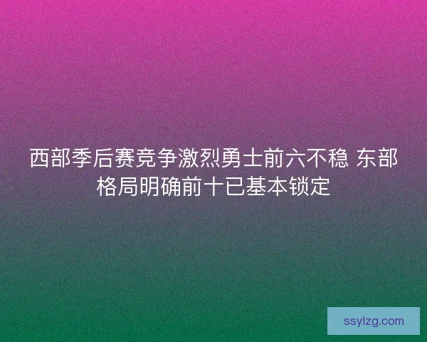 西部季后赛竞争激烈勇士前六不稳 东部格局明确前十已基本锁定